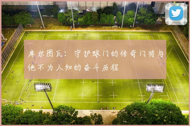 库尔图瓦：守护球门的传奇门将与他不为人知的奋斗历程