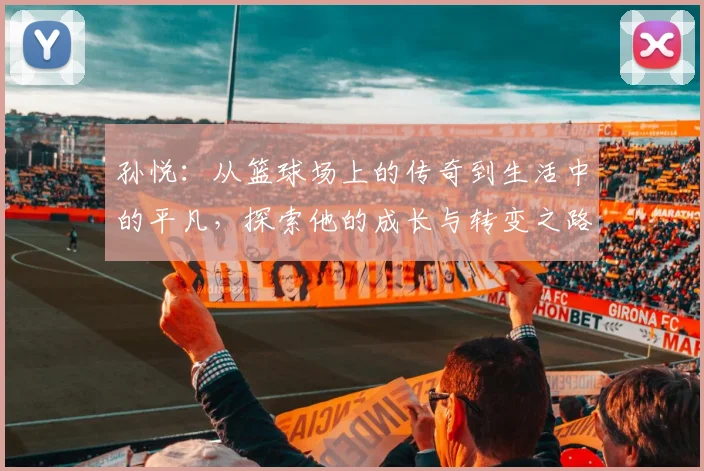 孙悦：从篮球场上的传奇到生活中的平凡，探索他的成长与转变之路