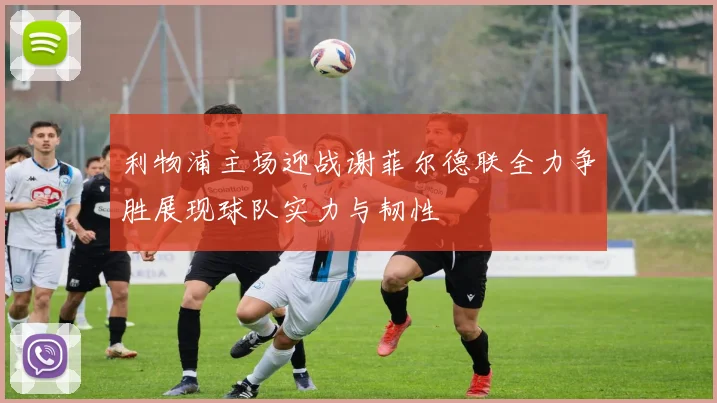 利物浦主场迎战谢菲尔德联全力争胜展现球队实力与韧性