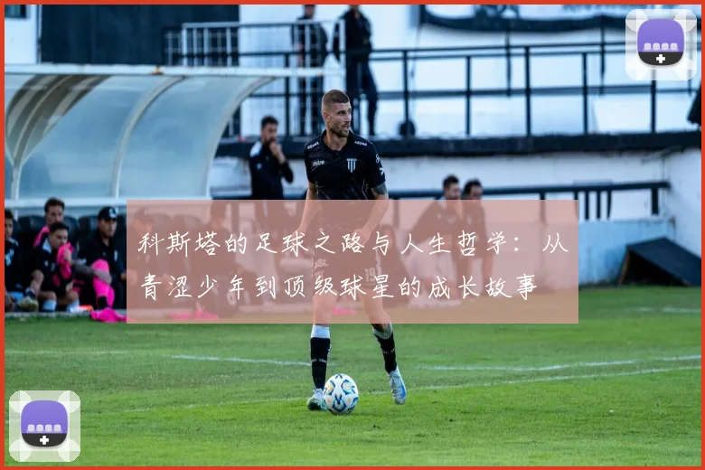 科斯塔的足球之路与人生哲学：从青涩少年到顶级球星的成长故事