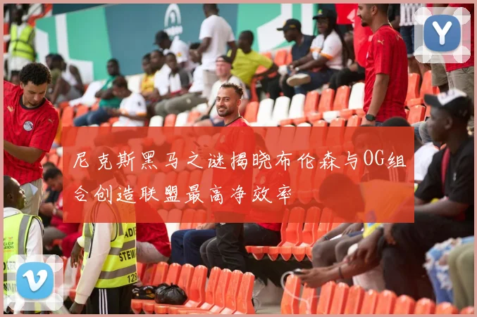 尼克斯黑马之谜揭晓布伦森与OG组合创造联盟最高净效率