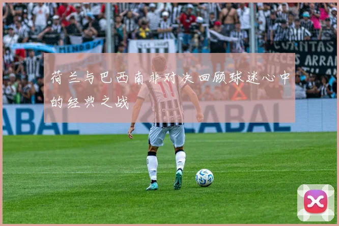 荷兰与巴西南非对决回顾球迷心中的经典之战