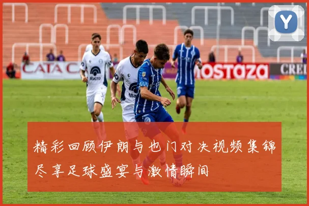 精彩回顾伊朗与也门对决视频集锦尽享足球盛宴与激情瞬间