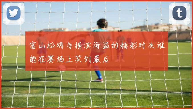富山松鸡与横滨海盗的精彩对决谁能在赛场上笑到最后