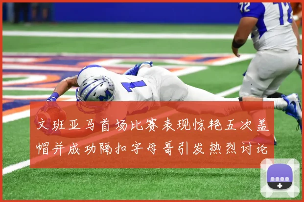 文班亚马首场比赛表现惊艳五次盖帽并成功隔扣字母哥引发热烈讨论