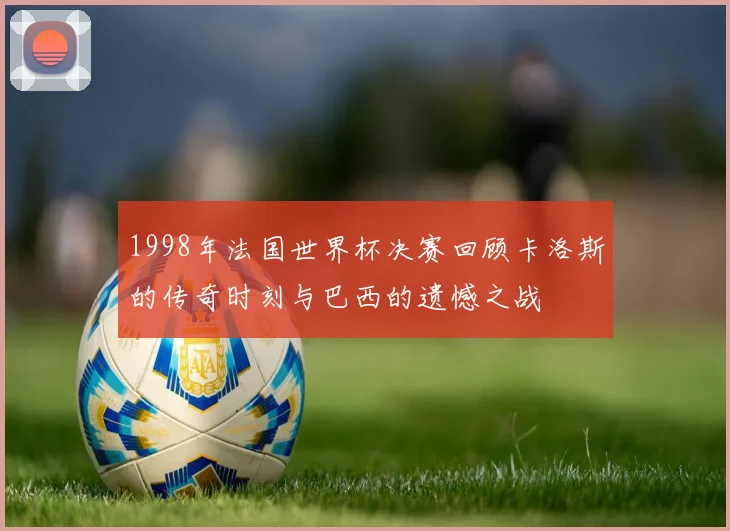 1998年法国世界杯决赛回顾卡洛斯的传奇时刻与巴西的遗憾之战