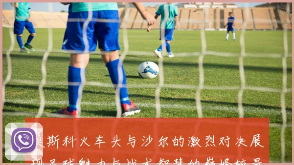 莫斯科火车头与沙尔的激烈对决展现足球魅力与战术智慧的巅峰较量