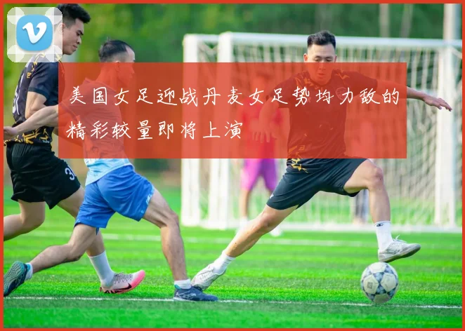 美国女足迎战丹麦女足势均力敌的精彩较量即将上演