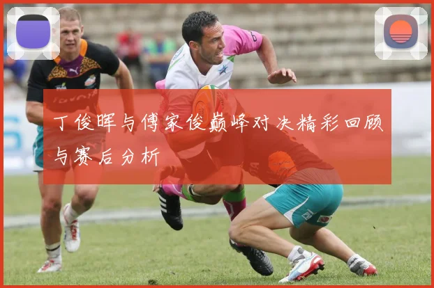 丁俊晖与傅家俊巅峰对决精彩回顾与赛后分析