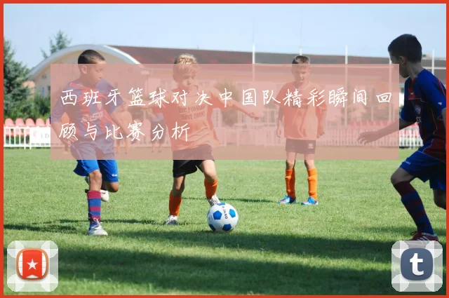 西班牙篮球对决中国队精彩瞬间回顾与比赛分析