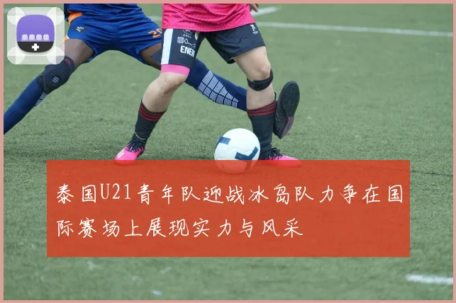 泰国U21青年队迎战冰岛队力争在国际赛场上展现实力与风采