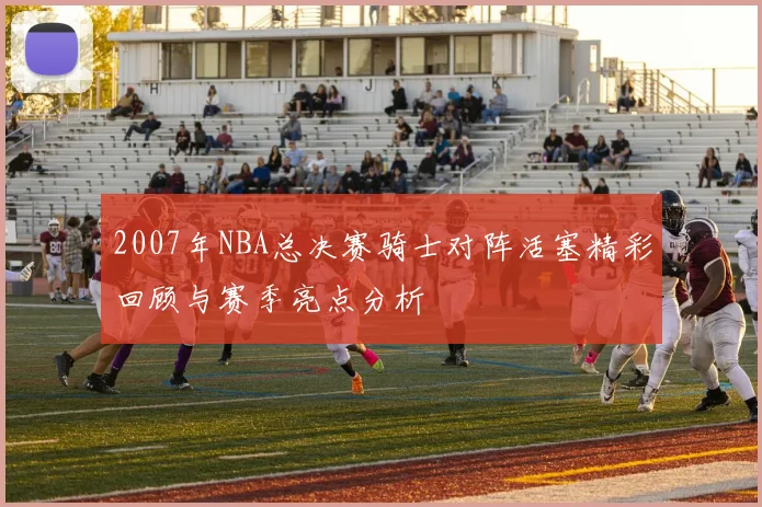 2007年NBA总决赛骑士对阵活塞精彩回顾与赛季亮点分析