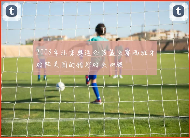 2008年北京奥运会男篮决赛西班牙对阵美国的精彩对决回顾