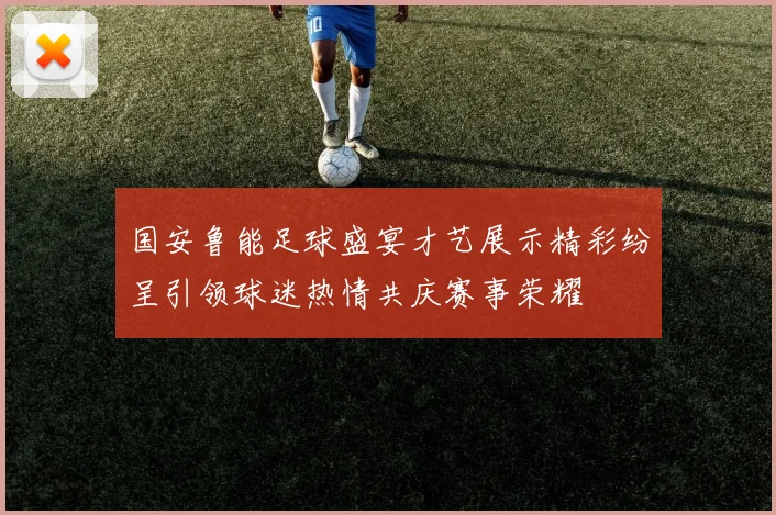 国安鲁能足球盛宴才艺展示精彩纷呈引领球迷热情共庆赛事荣耀