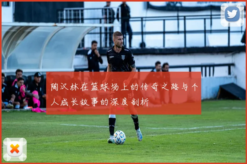 陶汉林在篮球场上的传奇之路与个人成长故事的深度剖析
