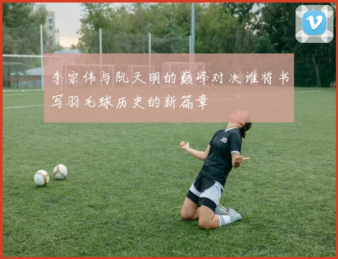 李宗伟与阮天明的巅峰对决谁将书写羽毛球历史的新篇章