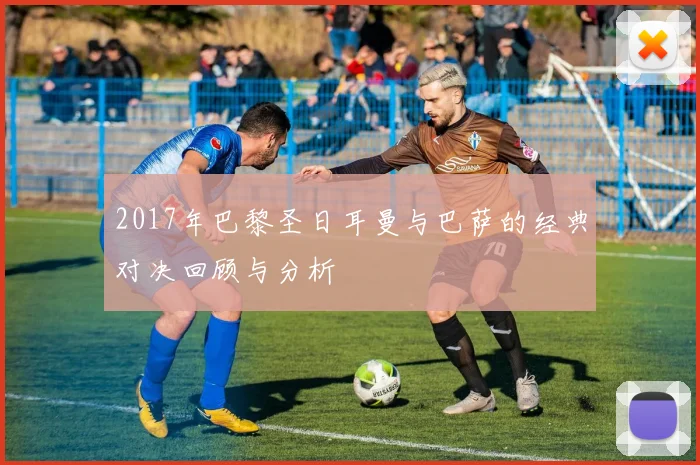 2017年巴黎圣日耳曼与巴萨的经典对决回顾与分析