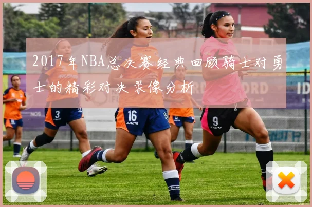 2017年NBA总决赛经典回顾骑士对勇士的精彩对决录像分析