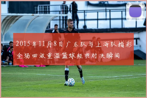 2015年11月8日广东队与上海队精彩全场回放重温篮球经典对决瞬间