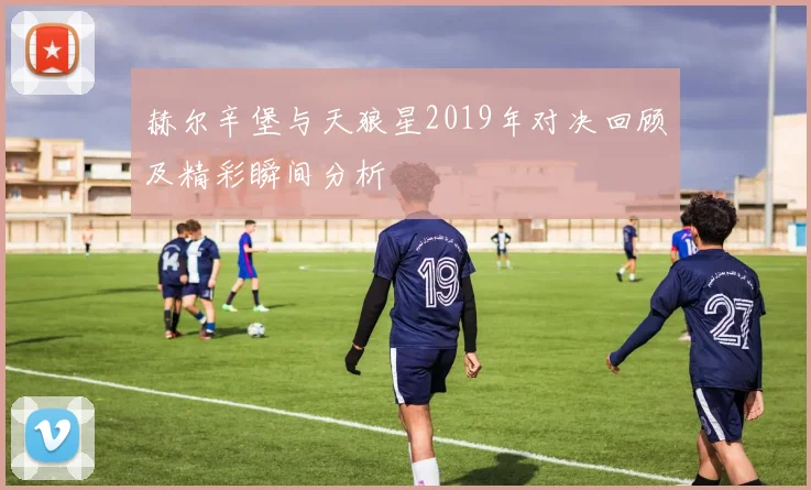赫尔辛堡与天狼星2019年对决回顾及精彩瞬间分析