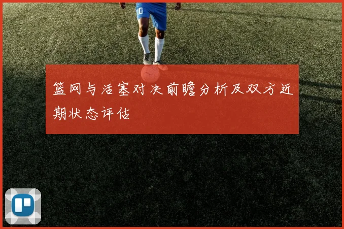 篮网与活塞对决前瞻分析及双方近期状态评估