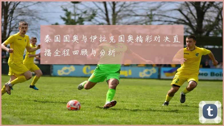 泰国国奥与伊拉克国奥精彩对决直播全程回顾与分析