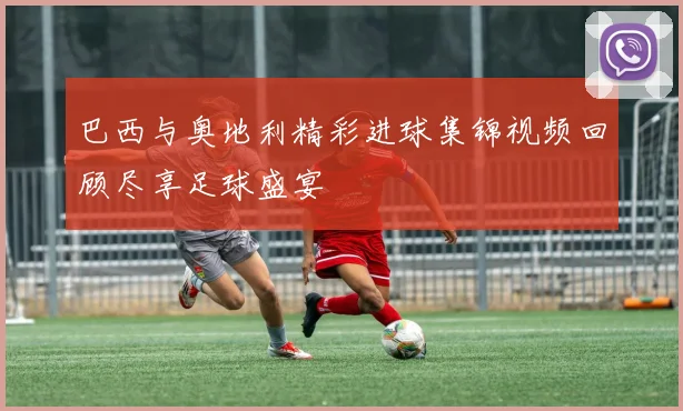 巴西与奥地利精彩进球集锦视频回顾尽享足球盛宴