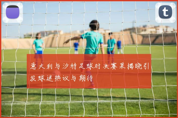 意大利与沙特足球对决赛果揭晓引发球迷热议与期待