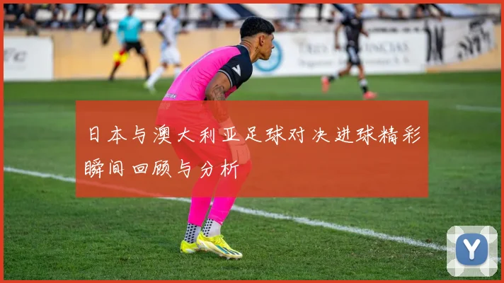 日本与澳大利亚足球对决进球精彩瞬间回顾与分析