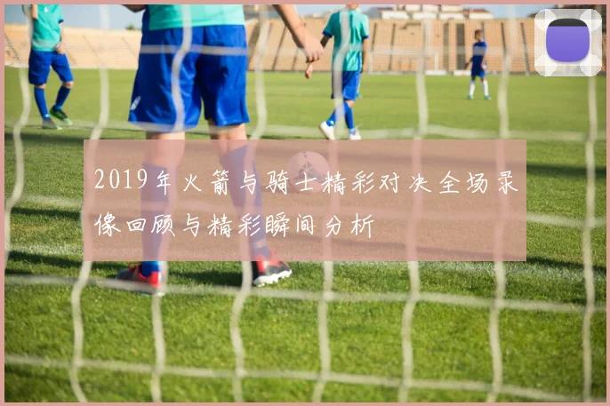 2019年火箭与骑士精彩对决全场录像回顾与精彩瞬间分析